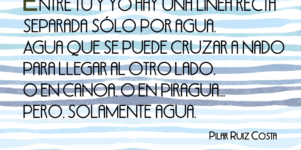 Entre tú y yo hay una línea recta separada sólo por agua. Agua que se puede cruzar a nado para llegar al otro lado. O en canoa, o en piragua… Pero, solamente agua.